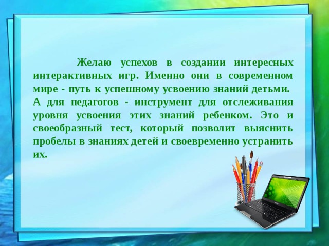  Желаю успехов в создании интересных интерактивных игр. Именно они в современном мире - путь к успешному усвоению знаний детьми. А для педагогов - инструмент для отслеживания уровня усвоения этих знаний ребенком. Это и своеобразный тест, который позволит выяснить пробелы в знаниях детей и своевременно устранить их. 