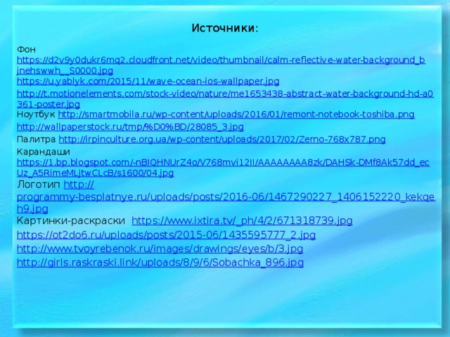 Источники: Фон https://d2v9y0dukr6mq2.cloudfront.net/video/thumbnail/calm-reflective-water-background_bjnehswwh__S0000.jpg https://u.yablyk.com/2015/11/wave-ocean-ios-wallpaper.jpg http://t.motionelements.com/stock-video/nature/me1653438-abstract-water-background-hd-a0361-poster.jpg Ноутбук http://smartmobila.ru/wp-content/uploads/2016/01/remont-notebook-toshiba.png http://wallpaperstock.ru/tmp/%D0%BD/28085_3.jpg Палитра http://irpinculture.org.ua/wp-content/uploads/2017/02/Zerno-768x787.png Карандаши https://1.bp.blogspot.com/-nBIQHNUrZ4o/V768mvi12II/AAAAAAAA8zk/DAHSk-DMf8Ak57dd_ecUz_A5RimeMLjtwCLcB/s1600/04.jpg Логотип http:// programmy-besplatnye.ru/uploads/posts/2016-06/1467290227_1406152220_kekqeh9.jpg Картинки-раскраски https://www.ixtira.tv/_ ph/4/2/671318739.jpg https:// ot2do6.ru/uploads/posts/2015-06/1435595777_2.jpg http:// www.tvoyrebenok.ru/images/drawings/eyes/b/3.jpg http:// girls.raskraski.link/uploads/8/9/6/Sobachka_896.jpg 