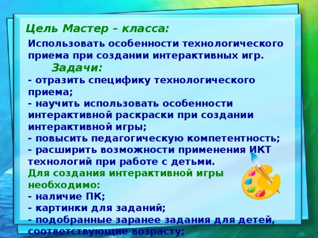 Цель Мастер – класса: Использовать особенности технологического приема при создании интерактивных игр.   Задачи:    - отразить специфику технологического приема;  - научить использовать особенности интерактивной раскраски при создании интерактивной игры;  - повысить педагогическую компетентность;  - расширить возможности применения ИКТ технологий при работе с детьми.  Для создания интерактивной игры необходимо:  - наличие ПК;  - картинки для заданий;  - подобранные заранее задания для детей, соответствующие возрасту;  - владение компьютером и программой PowerPoint.   