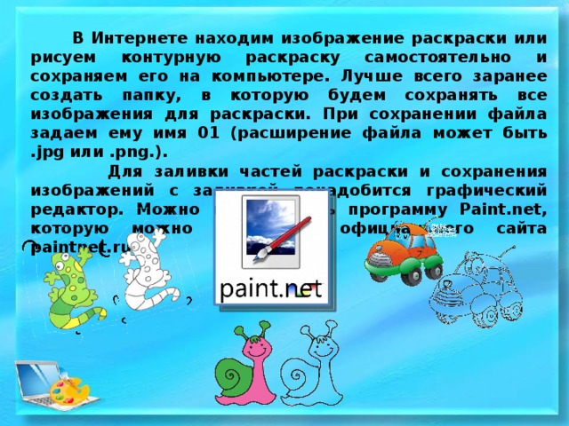  В Интернете находим изображение раскраски или рисуем контурную раскраску самостоятельно и сохраняем его на компьютере. Лучше всего заранее создать папку, в которую будем сохранять все изображения для раскраски. При сохранении файла задаем ему имя 01 (расширение файла может быть .jpg или .png.).  Для заливки частей раскраски и сохранения изображений с заливкой понадобится графический редактор. Можно использовать программу Paint.net, которую можно скачать с официального сайта paintnet.ru. 