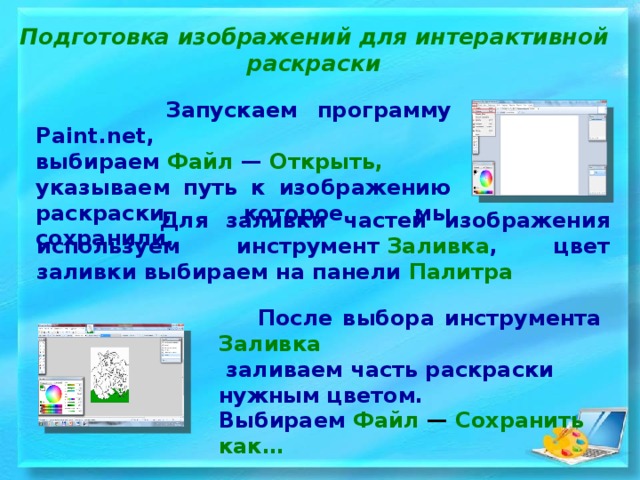  Подготовка изображений для интерактивной раскраски  Запускаем программу Paint.net, выбираем  Файл  —  Открыть, указываем путь к изображению раскраски, которое мы сохранили.  Для заливки частей изображения используем инструмент  Заливка , цвет заливки выбираем на панели  Палитра   После выбора инструмента  Заливка   заливаем часть раскраски нужным цветом. Выбираем  Файл  —  Сохранить как… 