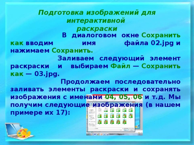 Подготовка изображений для интерактивной раскраски  В диалоговом окне  Сохранить как  вводим имя файла 02.jpg и нажимаем  Сохранить.  Заливаем следующий элемент раскраски и выбираем  Файл  —  Сохранить как  — 03.jpg.  Продолжаем последовательно заливать элементы раскраски и сохранять изображения с именами 04, 05, 06 и т.д. Мы получим следующие изображения (в нашем примере их 17): 