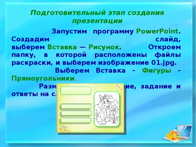 Подготовительный этап создания презентации  Запустим программу  PowerPoint . Создадим слайд, выберем  Вставка  —  Рисунок . Откроем папку, в которой расположены файлы раскраски, и выберем изображение 01.jpg.  Выберем Вставка – Фигуры – Прямоугольники .  Разместим изображение, задание и ответы на слайде.  