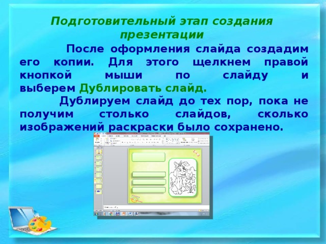 Подготовительный этап создания презентации  После оформления слайда создадим его копии. Для этого щелкнем правой кнопкой мыши по слайду и выберем  Дублировать слайд.  Дублируем слайд до тех пор, пока не получим столько слайдов, сколько изображений раскраски было сохранено. 