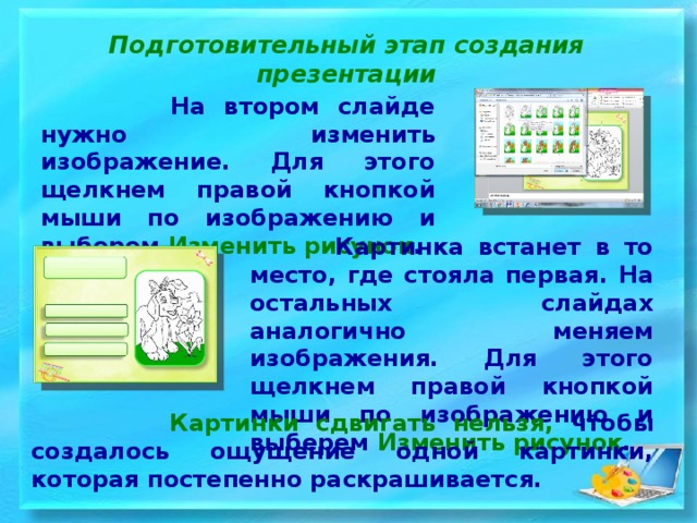 Подготовительный этап создания презентации  На втором слайде нужно изменить изображение. Для этого щелкнем правой кнопкой мыши по изображению и выберем  Изменить рисунок .  Картинка встанет в то место, где стояла первая. На остальных слайдах аналогично меняем изображения. Для этого щелкнем правой кнопкой мыши по изображению и выберем Изменить рисунок .   Картинки сдвигать нельзя, чтобы создалось ощущение одной картинки, которая постепенно раскрашивается.  