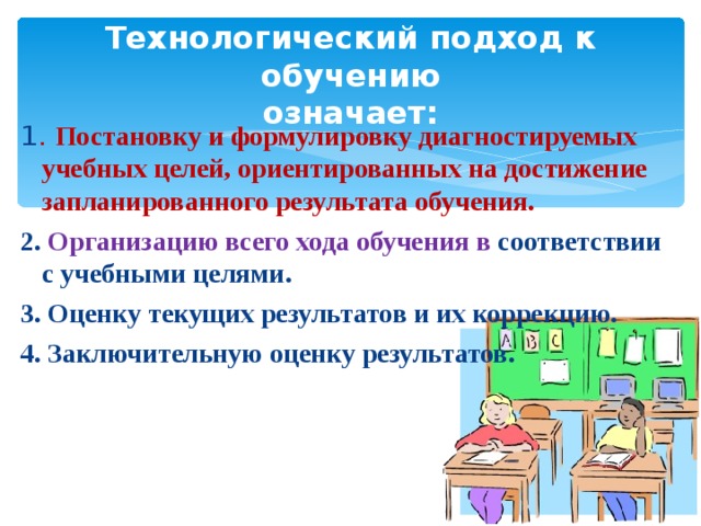 Технологический подход к обучению  означает: 1 . Постановку и формулировку диагностируемых учебных целей, ориентированных на достижение запланированного результата обучения. 2. Организацию всего хода обучения в соответствии с учебными целями. 3. Оценку текущих результатов и их коррекцию. 4. Заключительную оценку результатов. По Кларину.  