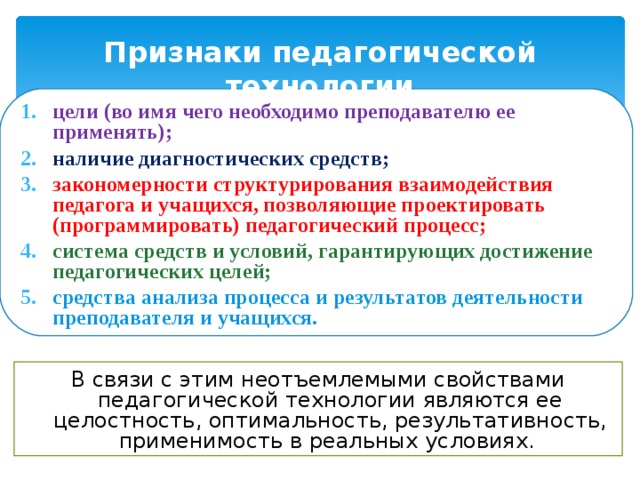 Признаки педагогической технологии цели (во имя чего необходимо преподавателю ее применять); наличие диагностических средств; закономерности структурирования взаимодействия педагога и учащихся, позволяющие проектировать (программировать) педагогический процесс; система средств и условий, гарантирующих достижение педагогических целей; средства анализа процесса и результатов деятельности преподавателя и учащихся. В связи с этим неотъемлемыми свойствами педагогической технологии являются ее целостность, оптимальность, результативность, применимость в реальных условиях. 
