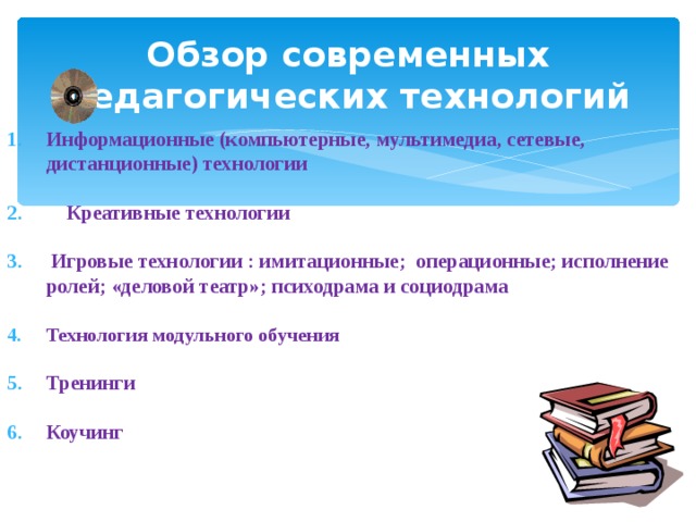 Обзор современных педагогических технологий Информационные (компьютерные, мультимедиа, сетевые, дистанционные) технологии   Креативные технологии   Игровые технологии : имитационные; операционные; исполнение ролей; «деловой театр»; психодрама и социодрама  Технология модульного обучения  Тренинги  Коучинг    
