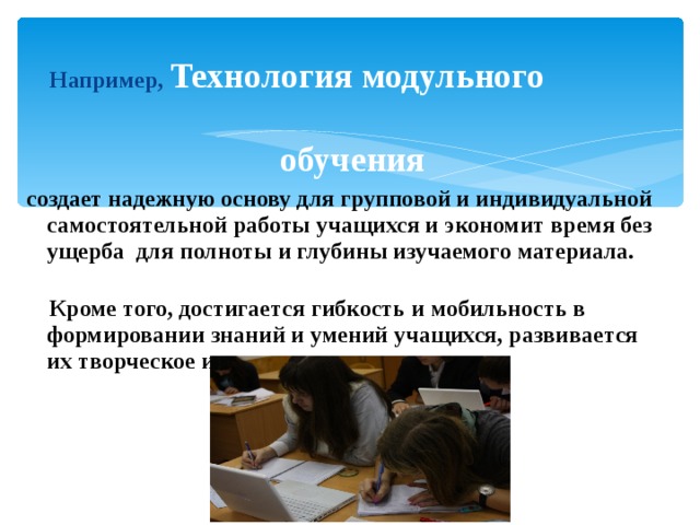  Например, Технология модульного  обучения  создает надежную основу для групповой и индивидуальной самостоятельной работы учащихся и экономит время без ущерба для полноты и глубины изучаемого материала.  Кроме того, достигается гибкость и мобильность в формировании знаний и умений учащихся, развивается их творческое и критическое мышление. 