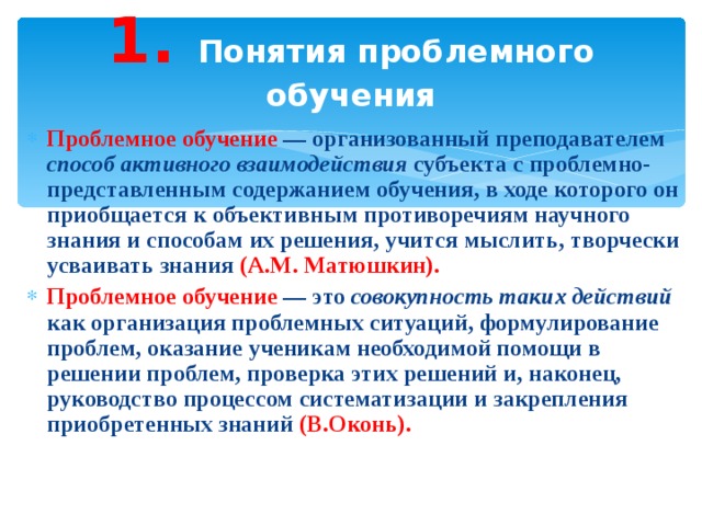 1. Понятия проблемного обучения Проблемное обучение — организованный преподавателем способ активного взаимодействия субъекта с проблемно-представленным содержанием обучения, в ходе которого он приобщается к объективным противоречиям научного знания и способам их решения, учится мыслить, творчески усваивать знания (А.М. Матюшкин). Проблемное обучение — это совокупность таких действий как организация проблемных ситуаций, формулирование проблем, оказание ученикам необходимой помощи в решении проблем, проверка этих решений и, наконец, руководство процессом систематизации и закрепления приобретенных знаний (В.Оконь). 