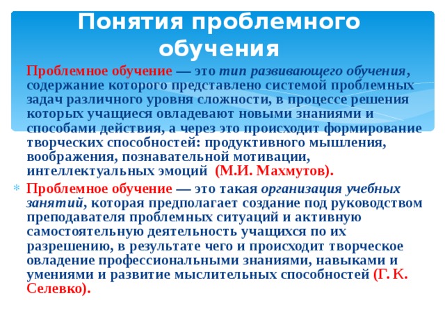 Понятия проблемного обучения Проблемное обучение — это тип развивающего обучения , содержание которого представлено системой проблемных задач различного уровня сложности, в процессе решения которых учащиеся овладевают новыми знаниями и способами действия, а через это происходит формирование творческих способностей: продуктивного мышления, воображения, познавательной мотивации, интеллектуальных эмоций (М.И. Махмутов). Проблемное обучение — это такая организация учебных занятий , которая предполагает создание под руководством преподавателя проблемных ситуаций и активную самостоятельную деятельность учащихся по их разрешению, в результате чего и происходит творческое овладение профессиональными знаниями, навыками и умениями и развитие мыслительных способностей (Г. К. Селевко). 