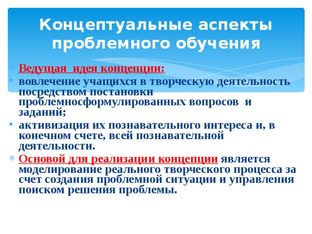 Концептуальные аспекты проблемного обучения Ведущая идея концепции: вовлечение учащихся в творческую деятельность посредством постановки проблемносформулированных вопросов и заданий; активизация их познавательного интереса и, в конечном счете, всей познавательной деятельности. Основой для реализации концепции  является моделирование реального творческого процесса за счет создания проблемной ситуации и управления поиском решения проблемы. 