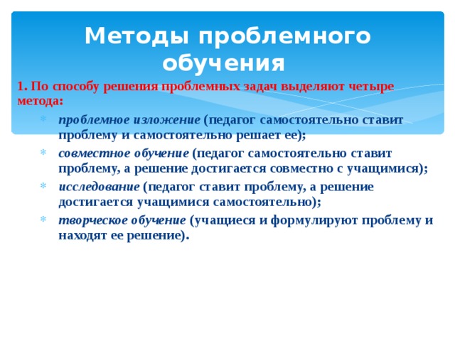 Методы проблемного обучения 1. По способу решения проблемных задач выделяют четыре метода: проблемное изложение (педагог самостоятельно ставит проблему и самостоятельно решает ее); совместное обучение (педагог самостоятельно ставит проблему, а решение достигается совместно с учащимися); исследование (педагог ставит проблему, а решение достигается учащимися самостоятельно); творческое обучение (учащиеся и формулируют проблему и находят ее решение). проблемное изложение (педагог самостоятельно ставит проблему и самостоятельно решает ее); совместное обучение (педагог самостоятельно ставит проблему, а решение достигается совместно с учащимися); исследование (педагог ставит проблему, а решение достигается учащимися самостоятельно); творческое обучение (учащиеся и формулируют проблему и находят ее решение). 