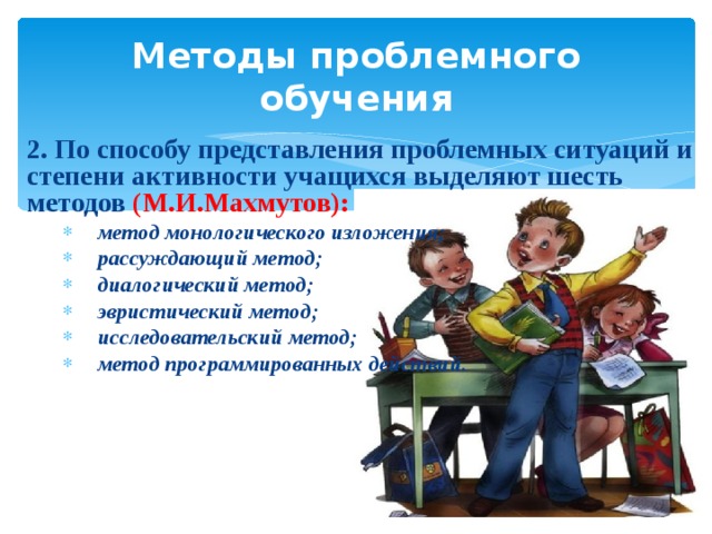 Методы проблемного обучения 2. По способу представления проблемных ситуаций и степени активности учащихся выделяют шесть методов (М.И.Махмутов): метод монологического изложения; рассуждающий метод; диалогический метод; эвристический метод; исследовательский метод; метод программированных действий. метод монологического изложения; рассуждающий метод; диалогический метод; эвристический метод; исследовательский метод; метод программированных действий. 