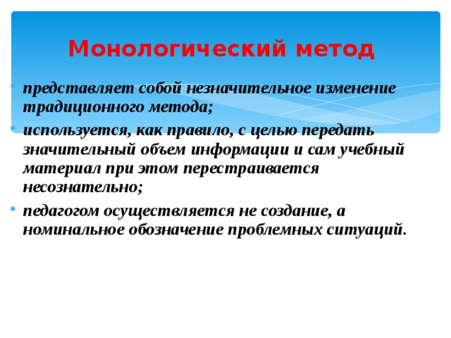 Монологический метод представляет собой незначительное изменение традиционного метода; используется, как правило, с целью передать значительный объем информации и сам учебный материал при этом перестраивается несознательно; педагогом осуществляется не создание, а номинальное обозначение проблемных ситуаций. 