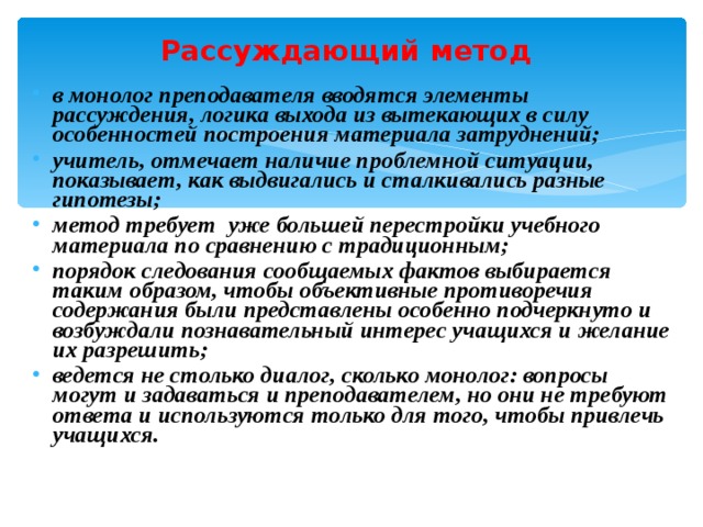 Рассуждающий метод  в монолог преподавателя вводятся элементы рассуждения, логика выхода из вытекающих в силу особенностей построения материала затруднений; учитель, отмечает наличие проблемной ситуации, показывает, как выдвигались и сталкивались разные гипотезы ; метод требует уже большей перестройки учебного материала по сравнению с традиционным ; порядок следования сообщаемых фактов выбирается таким образом, чтобы объективные противоречия содержания были представлены особенно подчеркнуто и возбуждали познавательный интерес учащихся и желание их разрешить ; ведется не столько диалог, сколько монолог: вопросы могут и задаваться и преподавателем, но они не требуют ответа и используются только для того, чтобы привлечь учащихся . 