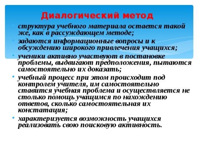 Диалогический метод  структура учебного материала остается такой же, как в рассуждающем методе ; задаются информационные вопросы и к обсуждению широкого привлечения учащихся ; ученики активно участвуют в постановке проблемы, выдвигают предположения, пытаются самостоятельно их доказать ; учебный процесс при этом происходит под контролем учителя, им самостоятельно ставится учебная проблема и осуществляется не столько помощь учащимся по нахождению ответов, сколько самостоятельная их констатация ; характеризуется возможность учащихся реализовать свою поисковую активность. 
