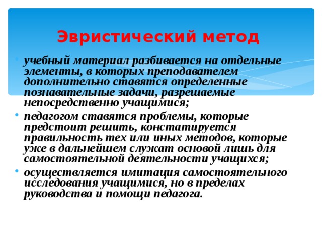 Эвристический метод учебный материал разбивается на отдельные элементы, в которых преподавателем дополнительно ставятся определенные познавательные задачи, разрешаемые непосредственно учащимися; педагогом ставятся проблемы, которые предстоит решить, констатируется правильность тех или иных методов, которые уже в дальнейшем служат основой лишь для самостоятельной деятельности учащихся; осуществляется имитация самостоятельного исследования учащимися, но в пределах руководства и помощи педагога. 