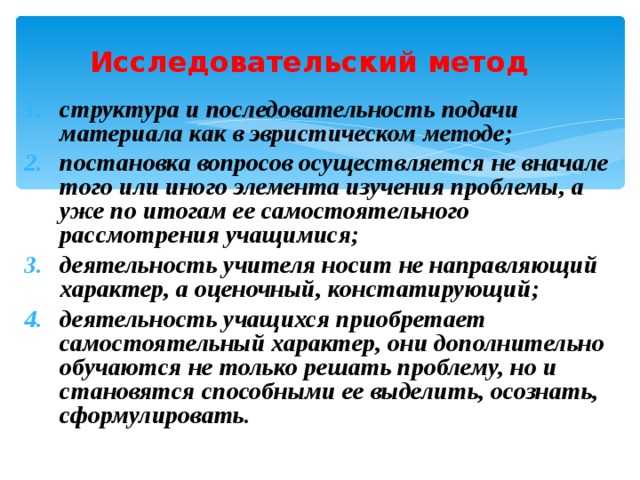 Исследовательский метод  структура и последовательность подачи материала как в эвристическом методе; постановка вопросов осуществляется не вначале того или иного элемента изучения проблемы, а уже по итогам ее самостоятельного рассмотрения учащимися; деятельность учителя носит не направляющий характер, а оценочный, констатирующий; деятельность учащихся приобретает самостоятельный характер, они дополнительно обучаются не только решать проблему, но и становятся способными ее выделить, осознать, сформулировать. 