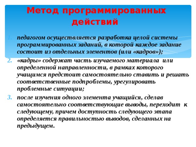Метод программированных действий  педагогом осуществляется разработка целой системы программированных заданий, в которой каждое задание состоит из отдельных элементов (или «кадров»); «кадры» содержат часть изучаемого материала или определенной направленности, в рамках которого учащимся предстоит самостоятельно ставить и решать соответственные подпроблемы, урегулировать проблемные ситуации; после изучения одного элемента учащийся, сделав самостоятельно соответствующие выводы, переходит к следующему, причем доступность следующего этапа определяется правильностью выводов, сделанных на предыдущем. 