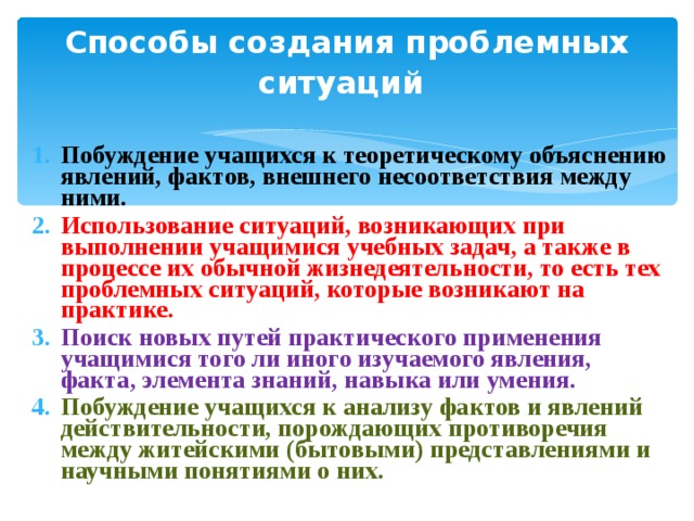 Способы создания проблемных ситуаций  Побуждение учащихся к теоретическому объяснению явлений, фактов, внешнего несоответствия между ними. Использование ситуаций, возникающих при выполнении учащимися учебных задач, а также в процессе их обычной жизнедеятельности, то есть тех проблемных ситуаций, которые возникают на практике. Поиск новых путей практического применения учащимися того ли иного изучаемого явления, факта, элемента знаний, навыка или умения. Побуждение учащихся к анализу фактов и явлений действительности, порождающих противоречия между житейскими (бытовыми) представлениями и научными понятиями о них. 