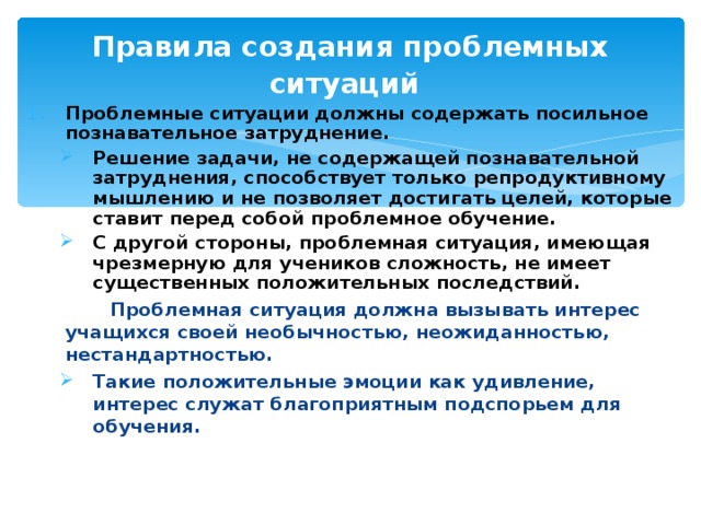 Правила создания проблемных ситуаций  Проблемные ситуации должны содержать посильное познавательное затруднение. Решение задачи, не содержащей познавательной затруднения, способствует только репродуктивному мышлению и не позволяет достигать целей, которые ставит перед собой проблемное обучение. С другой стороны, проблемная ситуация, имеющая чрезмерную для учеников сложность, не имеет существенных положительных последствий. Решение задачи, не содержащей познавательной затруднения, способствует только репродуктивному мышлению и не позволяет достигать целей, которые ставит перед собой проблемное обучение. С другой стороны, проблемная ситуация, имеющая чрезмерную для учеников сложность, не имеет существенных положительных последствий.  Проблемная ситуация должна вызывать интерес учащихся своей необычностью, неожиданностью, нестандартностью. Такие положительные эмоции как удивление, интерес служат благоприятным подспорьем для обучения.  Такие положительные эмоции как удивление, интерес служат благоприятным подспорьем для обучения.  