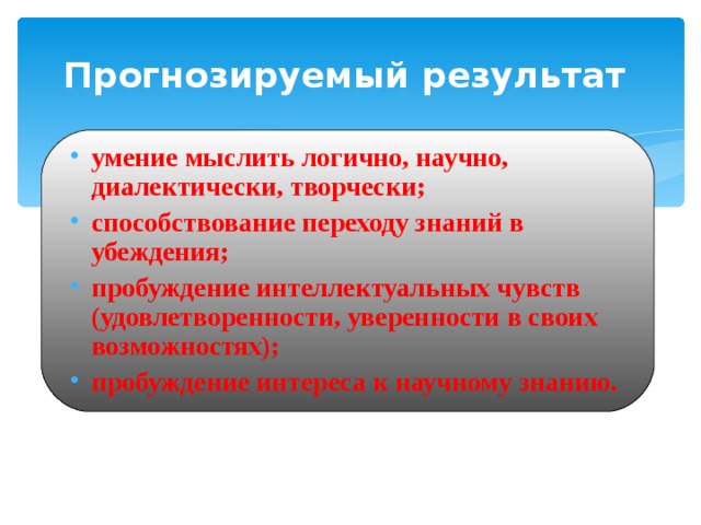 Прогнозируемый результат умение мыслить логично, научно, диалектически, творчески; способствование переходу знаний в убеждения; пробуждение интеллектуальных чувств (удовлетворенности, уверенности в своих возможностях); пробуждение интереса к научному знанию. 