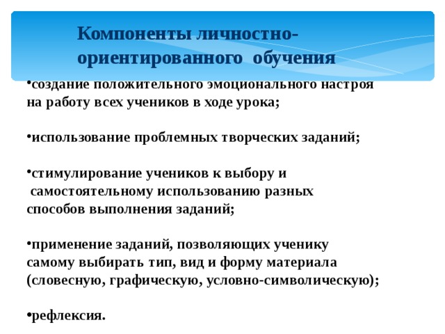 Компоненты личностно-ориентированного обучения  создание положительного эмоционального настроя на работу всех учеников в ходе урока;  использование проблемных творческих заданий;  стимулирование учеников к выбору и  самостоятельному использованию разных способов выполнения заданий;  применение заданий, позволяющих ученику самому выбирать тип, вид и форму материала (словесную, графическую, условно-символическую);  рефлексия. 
