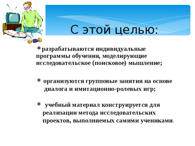  С этой целью:  разрабатываются индивидуальные программы обучения, моделирующие исследовательское (поисковое) мышление; разрабатываются индивидуальные программы обучения, моделирующие исследовательское (поисковое) мышление; разрабатываются индивидуальные программы обучения, моделирующие исследовательское (поисковое) мышление;     организуются групповые занятия на основе  организуются групповые занятия на основе  организуются групповые занятия на основе  диалога и имитационно-ролевых игр;   диалога и имитационно-ролевых игр;   диалога и имитационно-ролевых игр;   учебный материал конструируется для  учебный материал конструируется для  учебный материал конструируется для  реализации метода исследовательских  проектов, выполняемых самими учениками .  реализации метода исследовательских  проектов, выполняемых самими учениками .   реализации метода исследовательских  проектов, выполняемых самими учениками .  