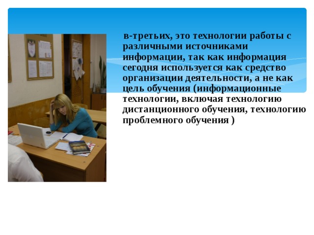   в-третьих, это технологии работы с различными источниками информации, так как информация сегодня используется как средство организации деятельности, а не как цель обучения (информационные технологии, включая технологию дистанционного обучения, технологию проблемного обучения ) 