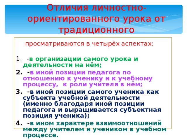 Отличия личностно- ориентированного урока от традиционного  просматриваются в четырёх аспектах:  - в организации самого урока и деятельности на нём;  - в иной позиции педагога по отношению к ученику и к учебному процессу, к роли учителя в нём;  - в иной позиции самого ученика как субъекта учебной деятельности (именно благодаря иной позиции педагога и выращивается субъектная позиция ученика);  - в ином характере взаимоотношений между учителем и учеником в учебном процессе. 