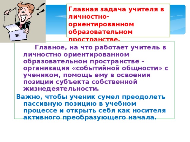 Главная задача учителя в личностно-ориентированном образовательном пространстве.  Главное, на что работает учитель в личностно ориентированном образовательном пространстве – организация «событийной общности» с учеником, помощь ему в освоении позиции субъекта собственной жизнедеятельности. Важно, чтобы ученик сумел преодолеть пассивную позицию в учебном процессе и открыть себя как носителя активного преобразующего начала. 
