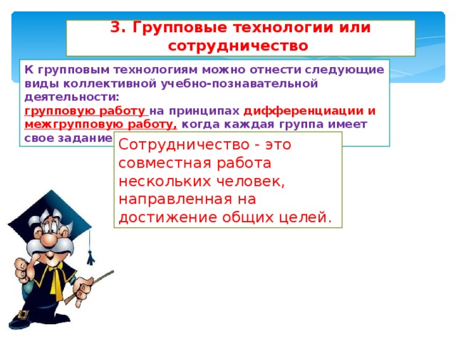3. Групповые технологии или сотрудничество К групповым технологиям можно отнести следующие виды коллективной учебно-познавательной деятельности: групповую работу на принципах дифференциации и межгрупповую работу, когда каждая группа имеет свое задание в общей цели. Сотрудничество - это совместная работа нескольких человек, направленная на достижение общих целей. 
