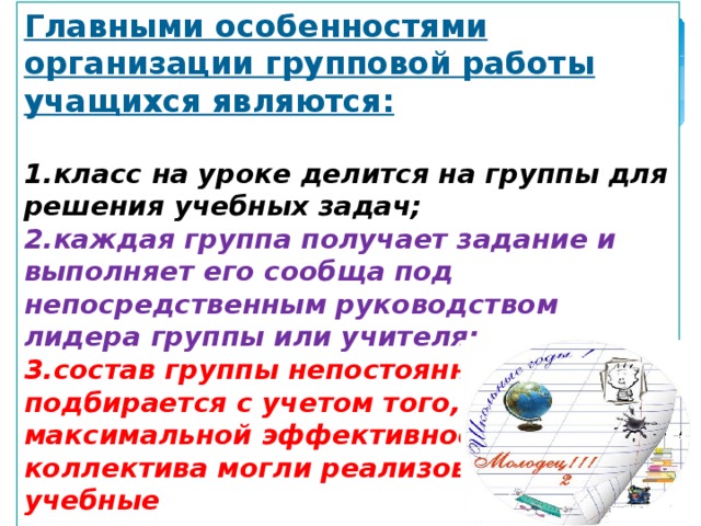 Главными особенностями организации групповой работы учащихся являются:  класс на уроке делится на группы для решения учебных задач; каждая группа получает задание и выполняет его сообща под непосредственным руководством лидера группы или учителя; состав группы непостоянный, он подбирается с учетом того, чтобы с максимальной эффективностью для коллектива могли реализоваться учебные возможности каждого члена группы. 