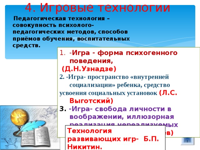 4. Игровые технологии  Педагогическая технология – совокупность психолого-педагогических методов, способов приёмов обучения, воспитательных средств. - Игра - форма психогенного поведения,  (Д.Н.Узнадзе) 2. -Игра- пространство «внутренней социализации» ребенка, средство усвоения социальных установок (Л.С. Выготский) 3. -Игра- свобода личности в воображении, иллюзорная реализация нереализуемых интересов» (А.Н.Леонтьев) Технология развивающих игр- Б.П. Никитин. 