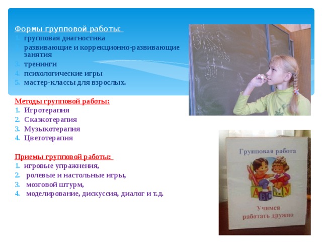 Формы групповой работы: групповая диагностика развивающие и коррекционно-развивающие занятия тренинги психологические игры мастер-классы для взрослых. Методы групповой работы: Игротерапия Сказкотерапия Музыкотерапия Цветотерапия  Приемы групповой работы: игровые упражнения,  ролевые и настольные игры,  мозговой штурм,  моделирование, дискуссия, диалог и т.д. 