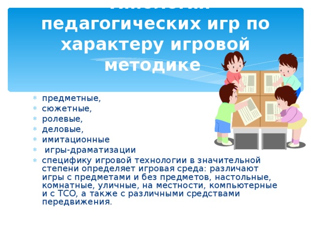 Типология педагогических игр по характеру игровой методике предметные, сюжетные, ролевые, деловые, имитационные  игры-драматизации специфику игровой технологии в значительной степени определяет игровая среда: различают игры с предметами и без предметов, настольные, комнатные, уличные, на местности, компьютерные и с ТСО, а также с различны­ми средствами передвижения.  