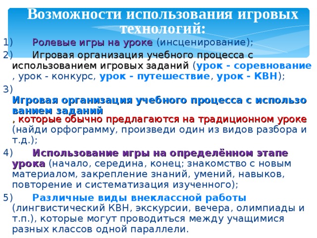 Возможности использования игровых технологий: 1)  Ролевые игры на уроке  (инсценирование); 2)  Игровая организация учебного процесса с использованием игровых заданий  ( урок - соревнование , урок - конкурс, урок - путешествие , урок - КВН ); 3)  Игровая организация учебного процесса с использованием заданий , которые обычно предлагаются на традиционном уроке  (найди орфограмму, произведи один из видов разбора и т.д.); 4)  Использование игры на определённом этапе урока  (начало, середина, конец; знакомство с новым материалом, закрепление знаний, умений, навыков, повторение и систематизация изученного); 5)  Различные виды внеклассной работы  (лингвистический КВН, экскурсии, вечера, олимпиады и т.п.), которые могут проводиться между учащимися разных классов одной параллели. 