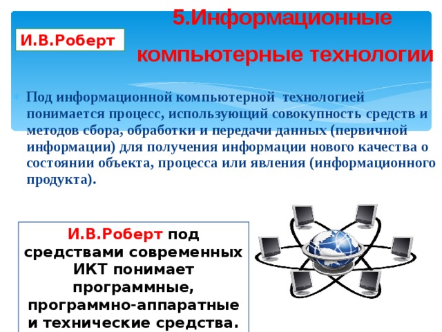 5.Информационные компьютерные технологии И.В.Роберт Под информационной компьютерной технологией понимается процесс, использующий совокупность средств и методов сбора, обработки и передачи данных (первичной информации) для получения информации нового качества о состоянии объекта, процесса или явления (информационного продукта). И.В.Роберт под средствами современных ИКТ понимает программные, программно-аппаратные и технические средства. 