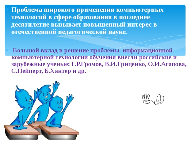 Проблема широкого применения компьютерных технологий в сфере образования в последнее десятилетие вызывает повышенный интерес в отечественной педагогической науке.   Большой вклад в решение проблемы информационной компьютерной технологии обучения внесли российские и зарубежные ученые: Г.Р.Громов, В.И.Гриценко, О.И.Агапова, С.Пейперт, Б.Хантер и др. 