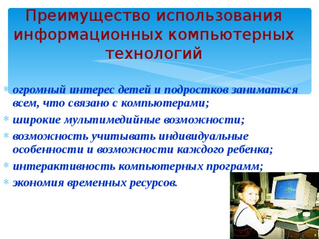 Преимущество использования информационных компьютерных технологий огромный интерес детей и подростков заниматься всем, что связано с компьютерами; широкие мультимедийные возможности; возможность учитывать индивидуальные особенности и возможности каждого ребенка; интерактивность компьютерных программ; экономия временных ресурсов. 