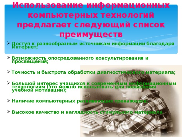 Использование информационных компьютерных технологий предлагает следующий список преимуществ Доступ к разнообразным источникам информации благодаря Интернет;  Возможность опосредованного консультирования и просвещения;  Точность и быстрота обработки диагностического материала;  Большой интерес учащихся к современным информационным технологиям (это можно использовать для повышения учебной мотивации);  Наличие компьютерных развивающих тренажеров;  Высокое качество и наглядность стимульного материала  