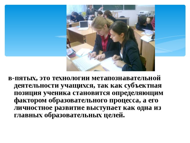  в-пятых, это технологии метапознавательной деятельности учащихся, так как субъектная позиция ученика становится определяющим фактором образовательного процесса, а его личностное развитие выступает как одна из главных образовательных целей. 