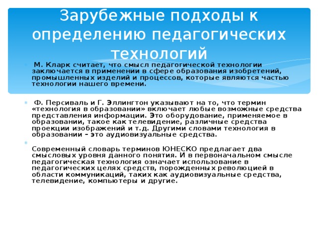 Зарубежные подходы к определению педагогических технологий  М. Кларк считает, что смысл педагогической технологии заключается в применении в сфере образования изобретений, промышленных изделий и процессов, которые являются частью технологии нашего времени.   Ф. Персиваль и Г. Эллингтон указывают на то, что термин «технология в образовании» включает любые возможные средства представления информации. Это оборудование, применяемое в образовании, такое как телевидение, различные средства проекции изображений и т.д. Другими словами технология в образовании – это аудиовизуальные средства.  Современный словарь терминов ЮНЕСКО предлагает два смысловых уровня данного понятия. И в первоначальном смысле педагогическая технология означает использование в педагогических целях средств, порожденных революцией в области коммуникаций, таких как аудиовизуальные средства, телевидение, компьютеры и другие. 