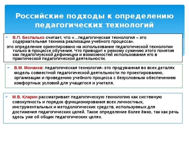 Российские подходы к определению педагогических технологий В.П. Беспалько считает, что «…педагогическая технология – это содержательная техника реализации учебного процесса».  это определение ориентировано на использование педагогической технологии только в процессе обучения. Что приводит к резкому сужению этого понятия как педагогической дефиниции и возможностей использования его в практической педагогической деятельности. В.М. Монахов : педагогическая технология- это продуманная во всех деталях модель совместной педагогической деятельности по проектированию, организации и проведению учебного процесса с безусловным обеспечением комфортных условий для учащегося и учителя. М.В. Кларин рассматривает педагогическую технологию как системную совокупность и порядок функционирования всех личностных, инструментальных и методологических средств, используемых для достижения педагогических целей. Такое определение более ёмко, так как речь здесь уже об общих педагогических целях. 