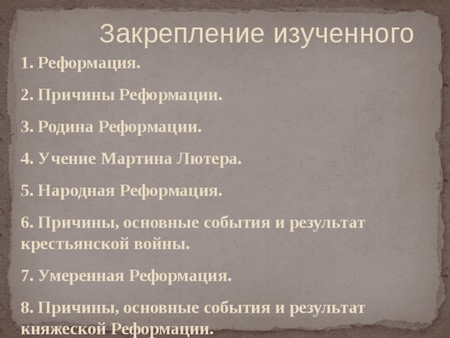  Закрепление изученного 1. Реформация. 2. Причины Реформации. 3. Родина Реформации. 4. Учение Мартина Лютера. 5. Народная Реформация. 6. Причины, основные события и результат крестьянской войны. 7. Умеренная Реформация. 8. Причины, основные события и результат княжеской Реформации.  