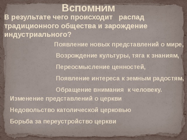 Вспомним В результате чего происходит распад традиционного общества и зарождение индустриального? Появление новых представлений о мире,  Возрождение культуры, тяга к знаниям,  Переосмысление ценностей,  Появление интереса к земным радостям,  Обращение внимания к человеку. Изменение представлений о церкви Недовольство католической церковью Борьба за переустройство церкви 