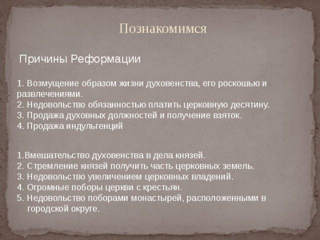   Познакомимся Причины Реформации 1. Возмущение образом жизни духовенства, его роскошью и развлечениями. 2. Недовольство обязанностью платить церковную десятину. 3. Продажа духовных должностей и получение взяток. 4. Продажа индульгенций 1.Вмешательство духовенства в дела князей. 2. Стремление князей получить часть церковных земель. 3. Недовольство увеличением церковных владений. 4. Огромные поборы церкви с крестьян. 5. Недовольство поборами монастырей, расположенными в городской округе. 