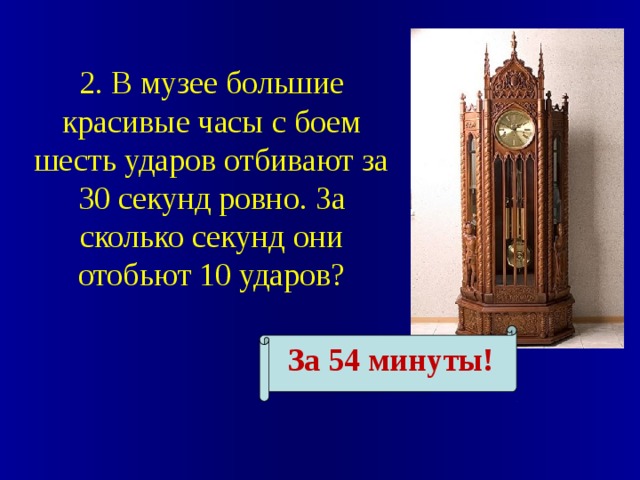 2. В музее большие красивые часы с боем шесть ударов отбивают за 30 секунд ровно. За сколько секунд они отобьют 10 ударов? За 54 минуты! 