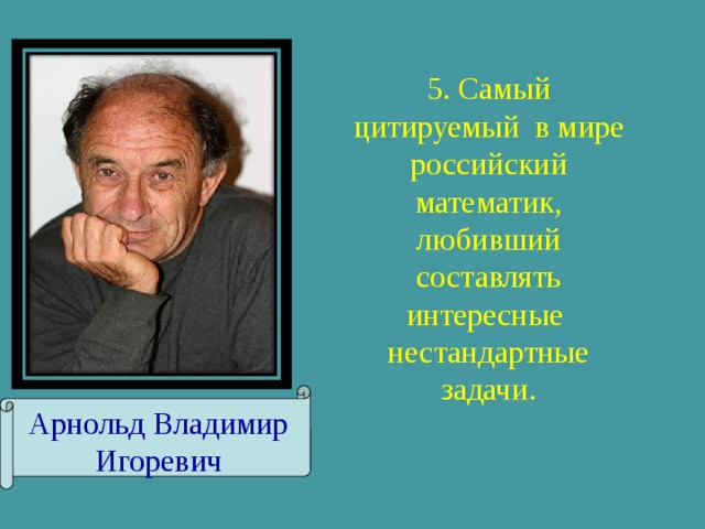 5. Самый цитируемый в мире российский математик, любивший составлять интересные нестандартные задачи. Арнольд Владимир Игоревич 